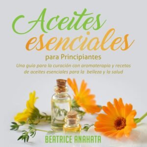 Aceites Esenciales Para Principiantes: Una Guía Para La Curación Con Aromaterapia Y Recetas De Aceites Esenciales Para La Belleza Y La Salud